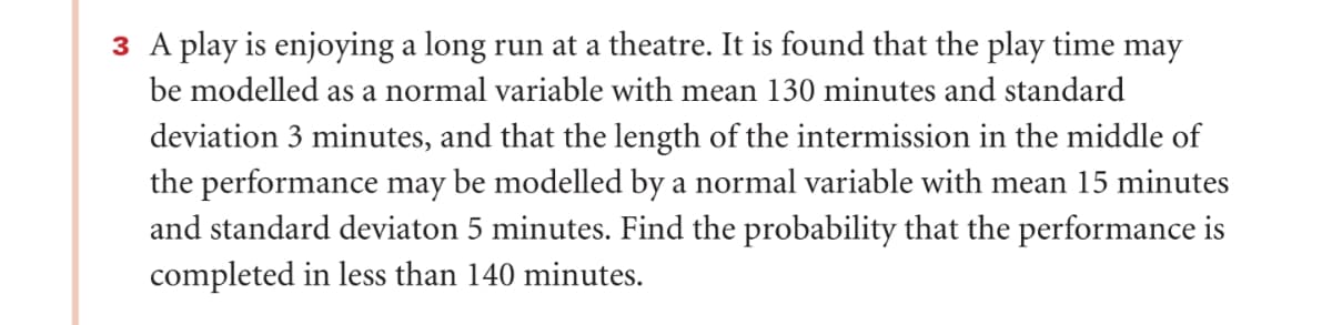 ### Probability Calculation of Play Completion Time

Consider a play that is being performed regularly at a local theatre. The duration of the play and its intermission can both be described using normal distributions.

#### Given Data:
1. **Play Time:**
   - Mean (\(\mu_{\text{play}}\)): 130 minutes
   - Standard Deviation (\(\sigma_{\text{play}}\)): 3 minutes
   
2. **Intermission Time:**
   - Mean (\(\mu_{\text{intermission}}\)): 15 minutes
   - Standard Deviation (\(\sigma_{\text{intermission}}\)): 5 minutes

We aim to find the probability that the total performance (play plus intermission) is completed within 140 minutes.

### Aggregated Distribution of Performance Time

Define:
- \(X\): Random variable representing the play time
- \(Y\): Random variable representing the intermission time

These variables are independently normally distributed:
- \(X \sim N(130, 3^2)\)
- \(Y \sim N(15, 5^2)\)

The total performance time \(Z\) is the sum of \(X\) and \(Y\):
\[ Z = X + Y \]

The mean (\(\mu_Z\)) and variance (\( \sigma_Z^2 \)) of \(Z\) are given by:
\[ \mu_Z = \mu_{\text{play}} + \mu_{\text{intermission}} = 130 + 15 = 145 \]
\[ \sigma_Z^2 = \sigma_{\text{play}}^2 + \sigma_{\text{intermission}}^2 = 3^2 + 5^2 = 9 + 25 = 34 \]
\[ \sigma_Z = \sqrt{34} \]

Thus, \(Z\) follows a normal distribution:
\[ Z \sim N(145, \sqrt{34}) \]

### Probability Calculation

We need to calculate:
\[ P(Z < 140) \]

### Standardizing the Normal Variable

Convert \(Z\) to the standard normal variable \(Z'\):
\[ Z' = \frac{Z - \mu_Z}{\sigma_Z} = \frac{140 - 145}{\sqrt{34}} = \frac{140 - 145}{5.831} = -0.857 \]

### Using the Standard Normal Distribution Table

Determine the probability corresponding to