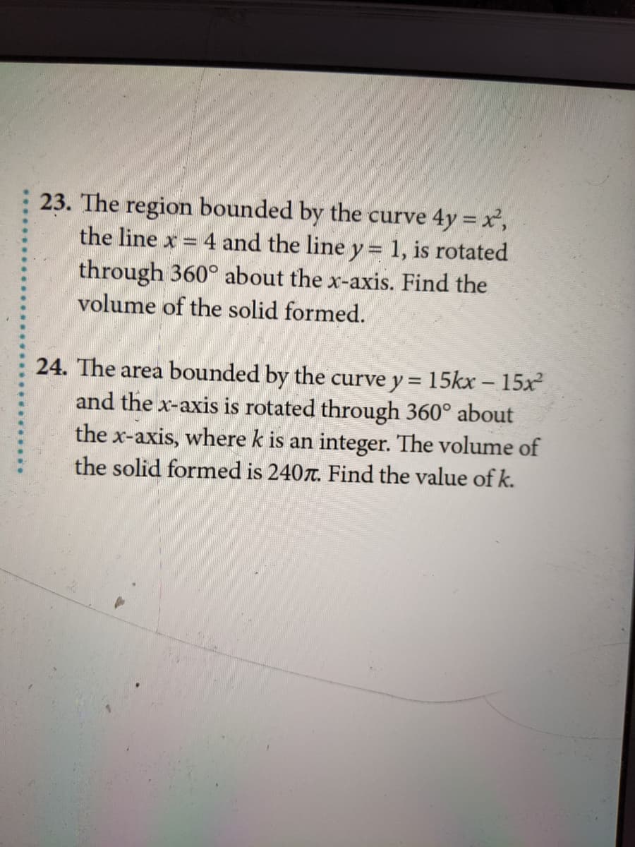 23. The region bounded by the curve 4y = x,
the line x = 4 and the line y = 1, is rotated
through 360° about the x-axis. Find the
volume of the solid formed.
24. The area bounded by the curve y = 15kx – 15x
and the x-axis is rotated through 360° about
the x-axis, where k is an integer. The volume of
-
the solid formed is 240r. Find the value of k.
