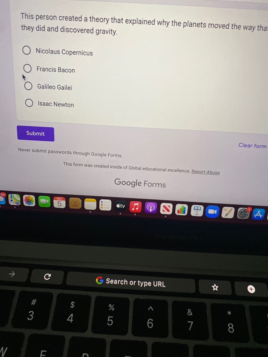 N
↑
This person created a theory that explained why the planets moved the way that
they did and discovered gravity.
Nicolaus Copernicus
Francis Bacon
Galileo Gailei
Isaac Newton
Submit
#3
Never submit passwords through Google Forms.
с
F
This form was created inside of Global educational excellence. Report Abuse
S4
$
4
Google Forms
tv
Search or type URL
%
5
<CO
A
6
D
7
*
8
Clear form
A
+