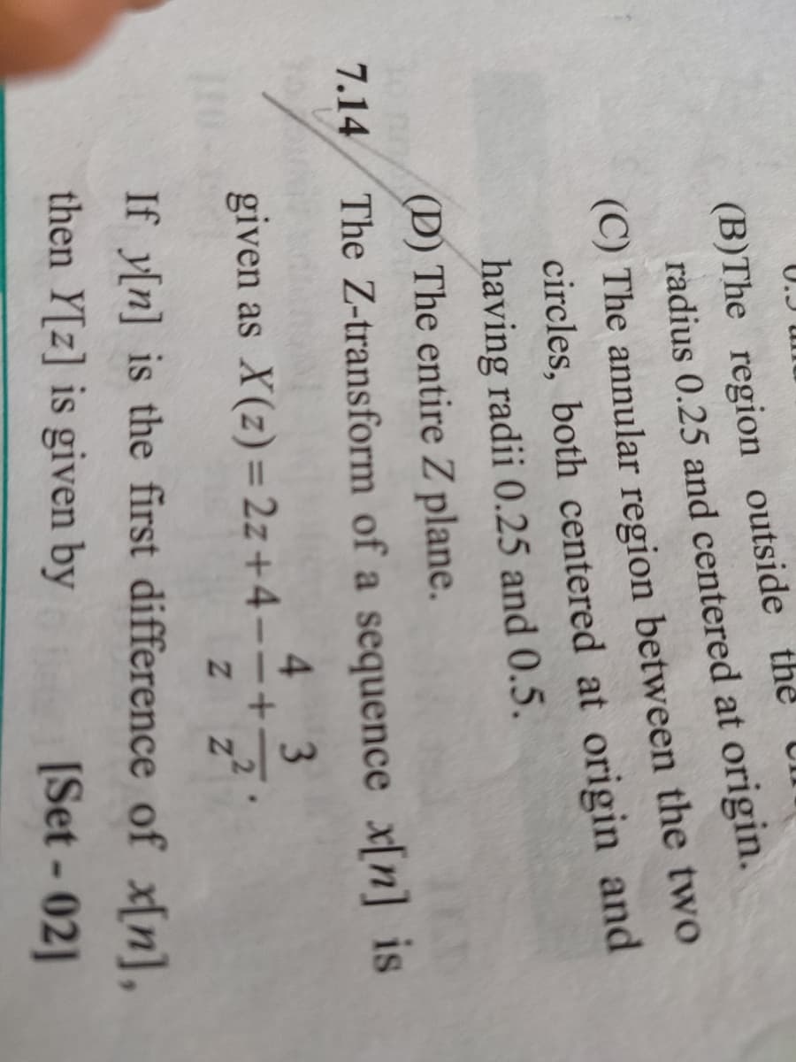 7.14
(B)The region outside the
radius 0.25 and centered at origin.
(C) The annular region between the two
circles, both centered at origin and
having radii 0.25 and 0.5.
(D) The entire Z plane.
The Z-transform of a sequence x[n] is
4 3
given as X(z) = 2z+4--+- 2
Z Z
If y[n] is the first difference of x[n],
then Y[z] is given by
[Set-02]