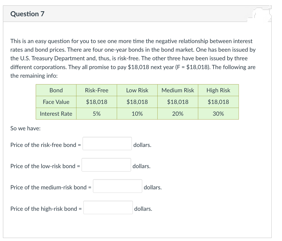 Question 7
This is an easy question for you to see one more time the negative relationship between interest
rates and bond prices. There are four one-year bonds in the bond market. One has been issued by
the U.S. Treasury Department and, thus, is risk-free. The other three have been issued by three
different corporations. They all promise to pay $18,018 next year (F= $18,018). The following are
the remaining info:
Bond
Face Value
Interest Rate
So we have:
Price of the risk-free bond =
Price of the low-risk bond
=
Risk-Free
$18,018
5%
Price of the medium-risk bond =
Price of the high-risk bond =
Low Risk
$18,018
10%
dollars.
dollars.
Medium Risk
dollars.
dollars.
$18,018
20%
High Risk
$18,018
30%