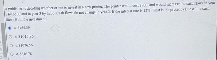 A publisher is deciding whether or not to invest in a new printer. The printer would cost $900, and would increase the cash flows in year
1 by $500 and in year 3 by $800. Cash flows do not change in year 2. If the interest rate is 12%, what is the present value of the cash
flows from the investment?
Ⓒa. $155.59
O b. $1015.85
Oc$1076.56
d. $346.78.