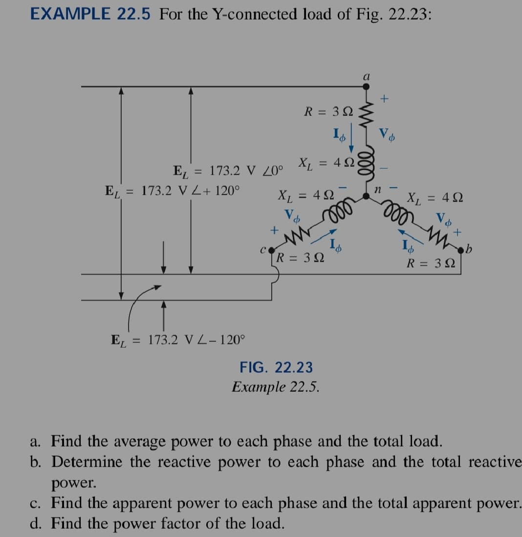 EXAMPLE 22.5 For the Y-connected load of Fig. 22.23:
EL = 173.2 V 20⁰
EL = 173.2 V Z + 120°
EL: = 173.2 VL-120°
XL
V
+
XL
R = 39
M
R =
= 4Ω
= 4 Ω
moo
3Ω
FIG. 22.23
Example 22.5.
a
000
+
V
n
&
X₁ = 422
000
√ & X
m
R = 3 Ω
a. Find the average power to each phase and the total load.
b. Determine the reactive power to each phase and the total reactive
power.
c. Find the apparent power to each phase and the total apparent power.
d. Find the power factor of the load.