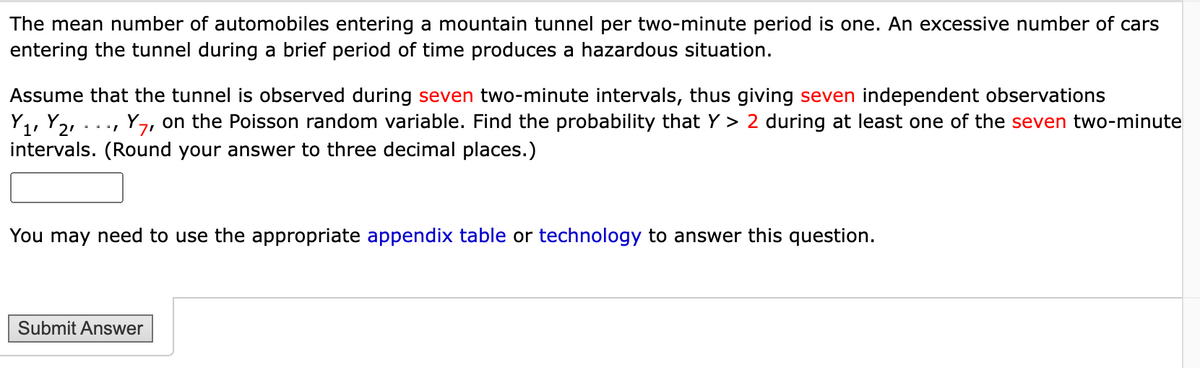 The mean number of automobiles entering a mountain tunnel per two-minute period is one. An excessive number of cars
entering the tunnel during a brief period of time produces a hazardous situation.
Assume that the tunnel is observed during seven two-minute intervals, thus giving seven independent observations
Y ₁, Y₂₁. Y7, on the Poisson random variable. Find the probability that Y> 2 during at least one of the seven two-minute
intervals. (Round your answer to three decimal places.)
You may need to use the appropriate appendix table or technology to answer this question.
Submit Answer