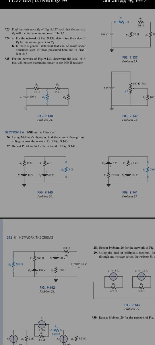 *23. Find the resistance R₁ of Fig. 9.137 such that the resistor
R₂ will receive maximum power. Think!
*24. a. For the network of Fig. 9.138, determine the value of
R₂ for maximum power to R4
b. Is there a general statement that can be made about
situations such as those presented here and in Prob-
lem 23?
*25. For the network of Fig. 9.139, determine the level of R
that will ensure maximum power to the 100- resistor.
E 100 V
4₁
=
R₁100
E₂40 V
R, Σ.200 Ω
R₁
ww
25 0
SECTION 9.6 Millman's Theorem
26. Using Millman's theorem, find the current through and
voltage across the resistor R, of Fig. 9.140.
27. Repeat Problem 26 for the network of Fig. 9.141.
110 mA
R₂
FIG. 9.138
Problem 24.
R₁2 kn
R₂ ≥60
372 | NETWORK THEOREMS
E₂42 V
FIG. 9.140
Problem 26.
R₁2000
+
E, 400 V
R3
w
h
25 02
FIG. 9.142
Problem 28.
R₁≤
R₁ +30
+
E₂20 V
R₂ 100 0
R₂
8 mA tomno
R₂
6.8 ΚΩ
www
4.70
1₂
10 ΚΩ
W
R₂
E 10 V
T4 mA
R₂ 8.2 k
100 V
12 V
R₁
rom
=
E, SV
R₁2.2 kN
2.2 km
WiFi
1₁ = 4 A
R₁
W
4.7 Ω
R₂ 500
FIG. 9.137
Problem 23.
R₂
R₂
www
50 Ω
FIG. 9.139
Problem 25.
500 Pot.
8.2 ΚΩ
E₂*
E₂20 V
FIG. 9.141
Problem 27.
R₂50
R₁100
28. Repeat Problem 26 for the network of Fig.
29. Using the dual of Millman's theorem, fin
through and voltage across the resistor R₂
R₁
FIG. 9.143
Problem 29
= 1.6 A
R₂
www
3.30
5.6
*30. Repeat Problem 29 for the network of Fig.