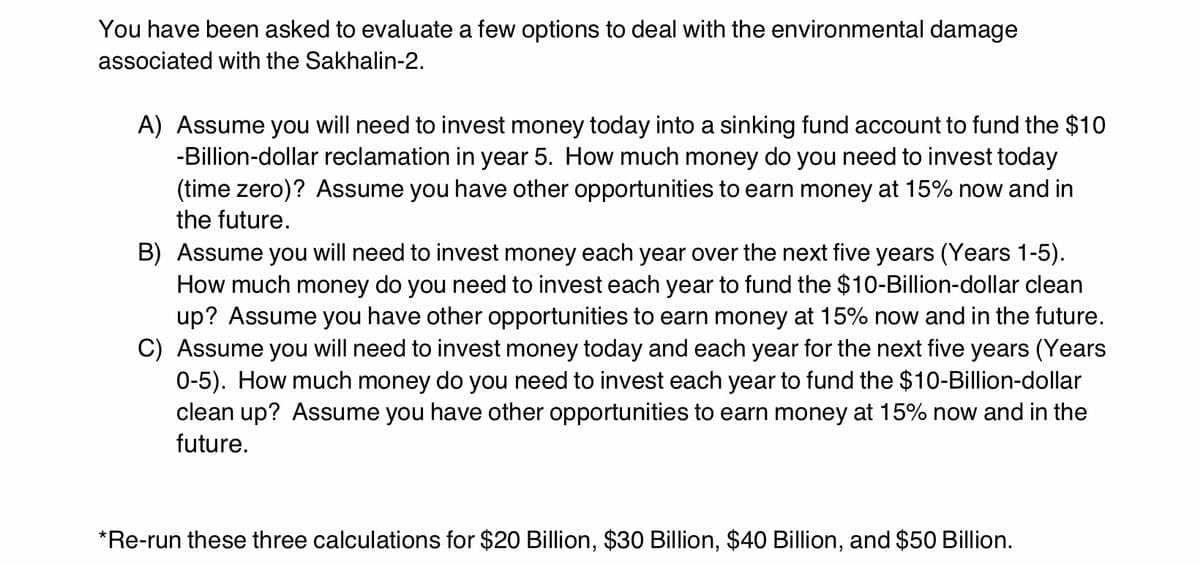 You have been asked to evaluate a few options to deal with the environmental damage
associated with the Sakhalin-2.
A) Assume you will need to invest money today into a sinking fund account to fund the $10
-Billion-dollar reclamation in year 5. How much money do you need to invest today
(time zero)? Assume you have other opportunities to earn money at 15% now and in
the future.
B) Assume you will need to invest money each year over the next five years (Years 1-5).
How much money do you need to invest each year to fund the $10-Billion-dollar clean
up? Assume you have other opportunities to earn money at 15% now and in the future.
C) Assume you will need to invest money today and each year for the next five years (Years
0-5). How much money do you need to invest each year to fund the $10-Billion-dollar
clean up? Assume you have other opportunities to earn money at 15% now and in the
future.
*Re-run these three calculations for $20 Billion, $30 Billion, $40 Billion, and $50 Billion.