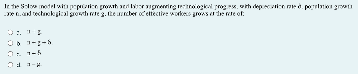 In the Solow model with population growth and labor augmenting technological progress, with depreciation rate 8, population growth
rate n, and technological growth rate g, the number of effective workers grows at the rate of:
a.
b.
n+g.
n+g+8.
n +8.
c.
d. n-g.