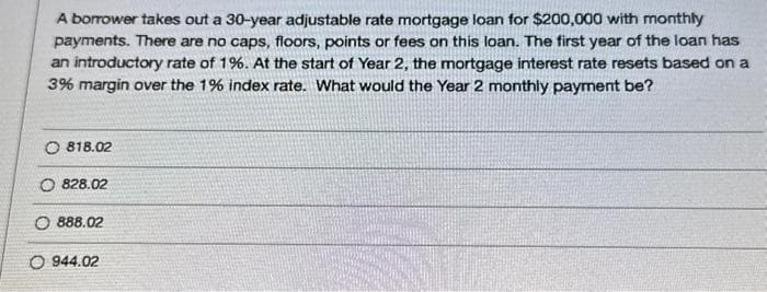 A borrower takes out a 30-year adjustable rate mortgage loan for $200,000 with monthly
payments. There are no caps, floors, points or fees on this loan. The first year of the loan has
an introductory rate of 1%. At the start of Year 2, the mortgage interest rate resets based on a
3% margin over the 1% index rate. What would the Year 2 monthly payment be?
O 818.02
O 828.02
O888.02
O 944.02