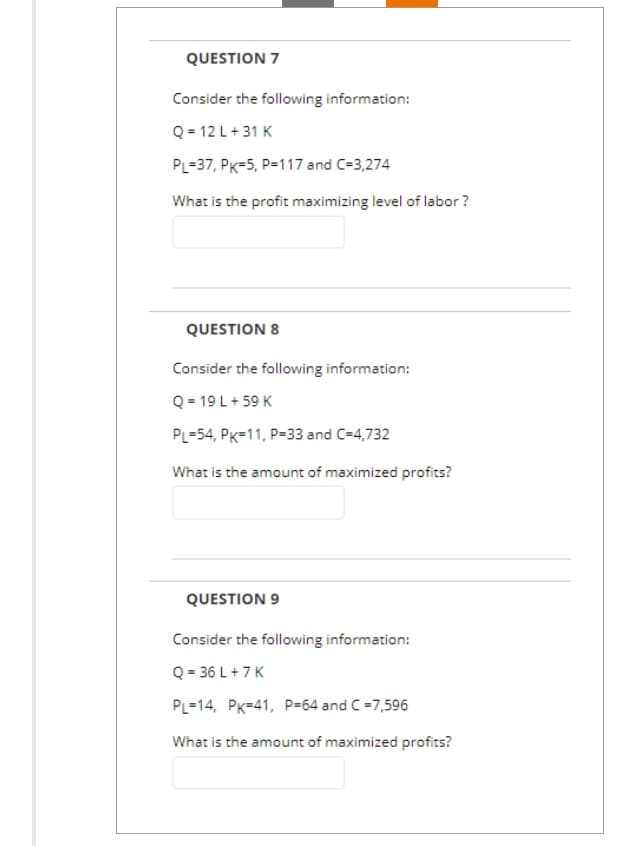 QUESTION 7
Consider the following information:
Q = 12 L +31 K
PL-37, PK-5, P=117 and C=3,274
What is the profit maximizing level of labor?
QUESTION 8
Consider the following information:
Q = 19 L + 59 K
PL 54, PK-11, P-33 and C=4,732
What is the amount of maximized profits?
QUESTION 9
Consider the following information:
Q=36 L +7 K
PL-14, PK-41, P-64 and C=7,596
What is the amount of maximized profits?