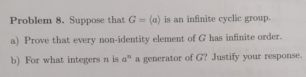 Problem 8. Suppose that G = (a) is an infinite cyclic group.
a) Prove that every non-identity element of G has infinite order.
b) For what integers n is an a generator of G? Justify your response.