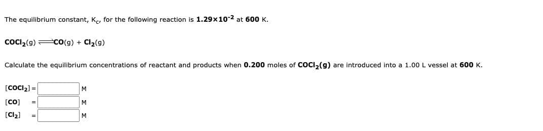 The equilibrium constant, Kc, for the following reaction is 1.29x10-2 at 600 K.
COCI₂(9) CO(g) + Cl₂(9)
Calculate the equilibrium concentrations of reactant and products when 0.200 moles of COCI₂(g) are introduced into a 1.00 L vessel at 600 K.
[COCI₂] =
[CO]
[Cl₂]
M
M
M