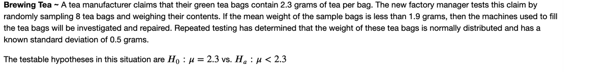 Brewing Tea ~ A tea manufacturer claims that their green tea bags contain 2.3 grams of tea per bag. The new factory manager tests this claim by
randomly sampling 8 tea bags and weighing their contents. If the mean weight of the sample bags is less than 1.9 grams, then the machines used to fill
the tea bags will be investigated and repaired. Repeated testing has determined that the weight of these tea bags is normally distributed and has a
known standard deviation of 0.5 grams.
The testable hypotheses in this situation are Ho : µ = 2.3 vs. Ha : µ < 2.3
