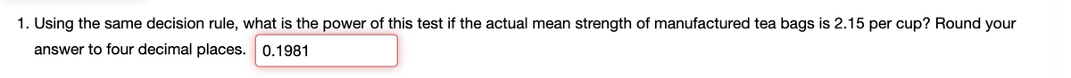 1. Using the same decision rule, what is the power of this test if the actual mean strength of manufactured tea bags is 2.15 per cup? Round your
answer to four decimal places. 0.1981
