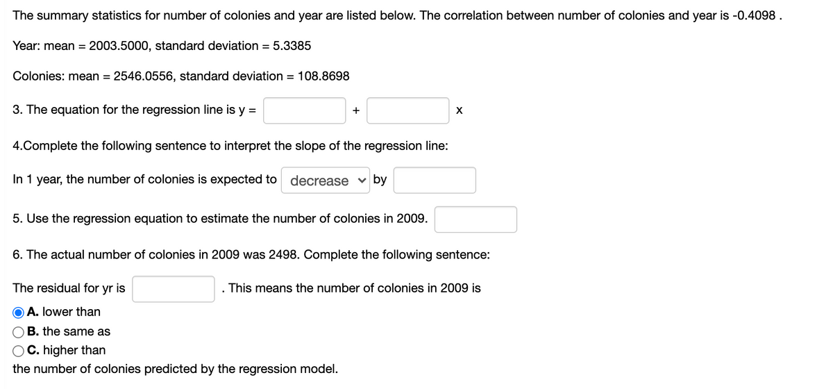 The summary statistics for number of colonies and year are listed below. The correlation between number of colonies and year is -0.4098.
Year: mean =
2003.5000, standard deviation = 5.3385
Colonies: mean =
2546.0556, standard deviation = 108.8698
3. The equation for the regression line is y =
+
4.Complete the following sentence to interpret the slope of the regression line:
In 1 year, the number of colonies is expected to decrease v by
5. Use the regression equation to estimate the number of colonies in 2009.
6. The actual number of colonies in 2009 was 2498. Complete the following sentence:
The residual for yr is
This means the number of colonies in 2009 is
A. lower than
B. the same as
C. higher than
the number of colonies predicted by the regression model.
