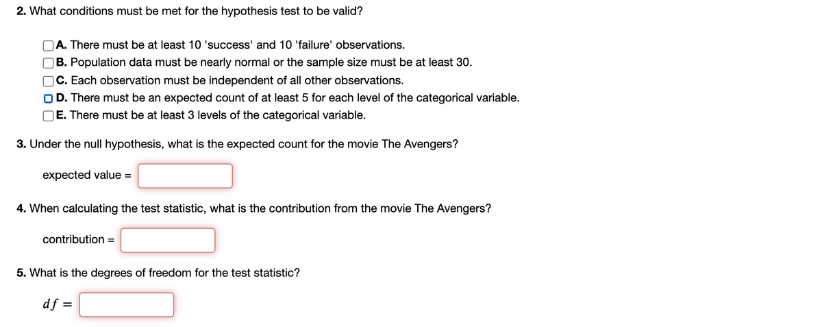 2. What conditions must be met for the hypothesis test to be valid?
|A. There must be at least 10 'success' and 10 'failure' observations.
B. Population data must be nearly normal or the sample size must be at least 30.
C. Each observation must be independent of all other observations.
O D. There must be an expected count of at least 5 for each level of the categorical variable.
)E. There must be at least
levels of the categorical variable.
3. Under the null hypothesis, what is the expected count for the movie The Avengers?
expected value =
4. When calculating the test statistic, what is the contribution from the movie The Avengers?
contribution =
5. What is the degrees of freedom for the test statistic?
df =
