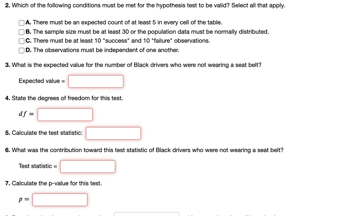 2. Which of the following conditions must be met for the hypothesis test to be valid? Select all that apply.
A. There must be an expected count of at least 5 in every cell of the table.
|B. The sample size must be at least 30 or the population data must be normally distributed.
|C. There must be at least 10 "success" and 10 "failure" observations.
D. The observations must be independent of one another.
3. What is the expected value for the number of Black drivers who were not wearing a seat belt?
Expected value =
4. State the degrees of freedom for this test.
df =
5. Calculate the test statistic:
6. What was the contribution toward this test statistic of Black drivers who were not wearing a seat belt?
Test statistic =
7. Calculate the p-value for this test.
p =
