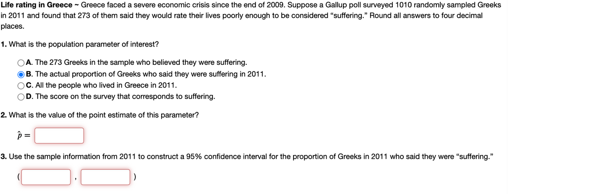 Life rating in Greece - Greece faced a severe economic crisis since the end of 2009. Suppose a Gallup poll surveyed 1010 randomly sampled Greeks
in 2011 and found that 273 of them said they would rate their lives poorly enough to be considered "suffering." Round all answers to four decimal
places.
1. What is the population parameter of interest?
A. The 273 Greeks in the sample who believed they were suffering.
B. The actual proportion of Greeks who said they were suffering in 2011.
C. All the people who lived in Greece in 2011.
D. The score on the survey that corresponds to suffering.
2. What is the value of the point estimate of this parameter?
3. Use the sample information from 2011 to construct a 95% confidence interval for the proportion of Greeks in 2011 who said they were "suffering."
