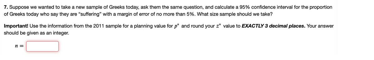 7. Suppose we wanted to take a new sample of Greeks today, ask them the same question, and calculate a 95% confidence interval for the proportion
of Greeks today who say they are "suffering" with a margin of error of no more than 5%. What size sample should we take?
Important! Use the information from the 2011 sample for a planning value for p* and round your z* value to EXACTLY 3 decimal places. Your answer
should be given as an integer.
n =
