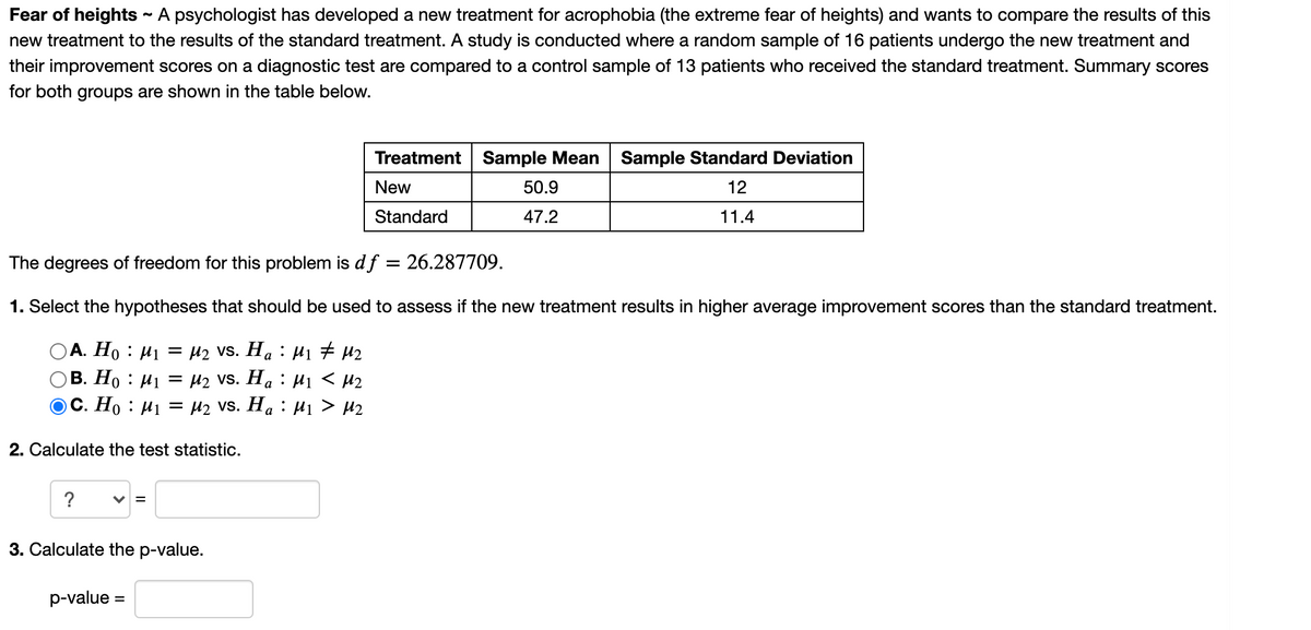 Fear of heights - A psychologist has developed a new treatment for acrophobia (the extreme fear of heights) and wants to compare the results of this
new treatment to the results of the standard treatment. A study is conducted where a random sample of 16 patients undergo the new treatment and
their improvement scores on a diagnostic test are compared to a control sample of 13 patients who received the standard treatment. Summary scores
for both groups are shown in the table below.
Treatment Sample Mean Sample Standard Deviation
New
50.9
12
Standard
47.2
11.4
The degrees of freedom for this problem is d f
26.287709.
1. Select the hypotheses that should be used to assess if the new treatment results in higher average improvement scores than the standard treatment.
А. Но : И1
= µ2 vs. Ha : H1 # µ2
OB. Ho : µ1 = µ2 vS. Ha : H1 < µ2
ос. Но : Иј — И2 vs. Ha : Hi > H2
2. Calculate the test statistic.
?
V =
3. Calculate the p-value.
p-value =

