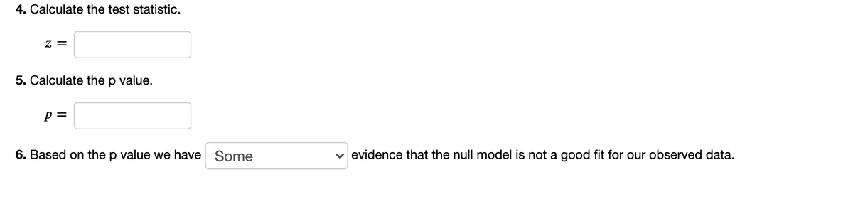 4. Calculate the test statistic.
Z =
5. Calculate the
value.
p =
6. Based on the p value we have Some
v evidence that the null model is not a good fit for our observed data.
