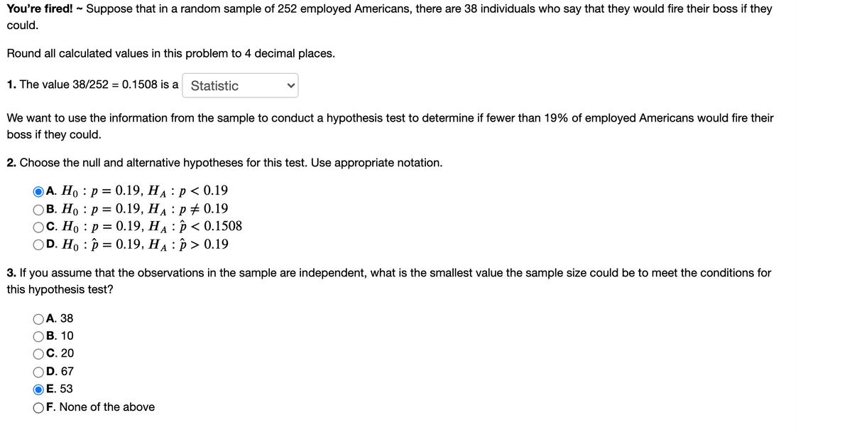 You're fired! ~ Suppose that in a random sample of 252 employed Americans, there are 38 individuals who say that they would fire their boss if they
could.
Round all calculated values in this problem to 4 decimal places.
1. The value 38/252 = 0.1508 is a Statistic
We want to use the information from the sample to conduct a hypothesis test to determine if fewer than 19% of employed Americans would fire their
boss if they could.
2. Choose the null and alternative hypotheses for this test. Use appropriate notation.
ОА. Но : р %3D 0.19, На : р <0.19
В. Но : р %3D 0.19, На : р#0.19
С. Но : р %3D 0.19, На : р<0.1508
OD. Ho : p = 0.19, HA : p > 0.19
A
3. If you assume that the observations in the sample are independent, what is the smallest value the sample size could be to meet the conditions for
this hypothesis test?
А. 38
В. 10
С. 20
D. 67
ОЕ. 53
OF. None of the above
