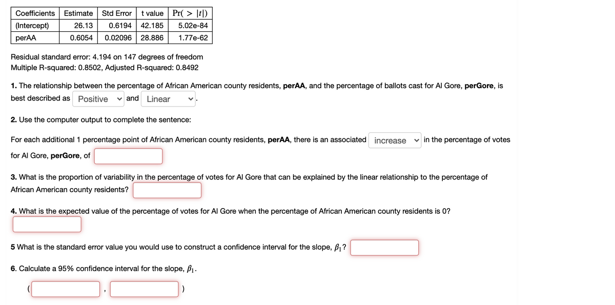 Coefficients
Estimate
Std Error
t value Pr( > [t])
(Intercept)
26.13
0.6194
42.185
5.02e-84
perAA
0.6054
0.02096
28.886
1.77e-62
Residual standard error: 4.194 on 147 degrees of freedom
Multiple R-squared: 0.8502, Adjusted R-squared: 0.8492
1. The relationship between the percentage of African American county residents, perAA, and the percentage of ballots cast for Al Gore, perGore, is
best described as
Positive
and Linear
2. Use the computer output to complete the sentence:
For each additional 1 percentage point of African American county residents, perAA, there is an associated increase
v in the percentage of votes
for Al Gore, perGore, of
3. What is the proportion of variability in the percentage of votes for Al Gore that can be explained by the linear relationship to the percentage of
African American county residents?
4. What is the expected value of the percentage of votes for Al Gore when the percentage of African American county residents is 0?
5 What is the standard error value you would use to construct a confidence interval for the slope, B1?
6. Calculate a 95% confidence interval for the slope, B1.
