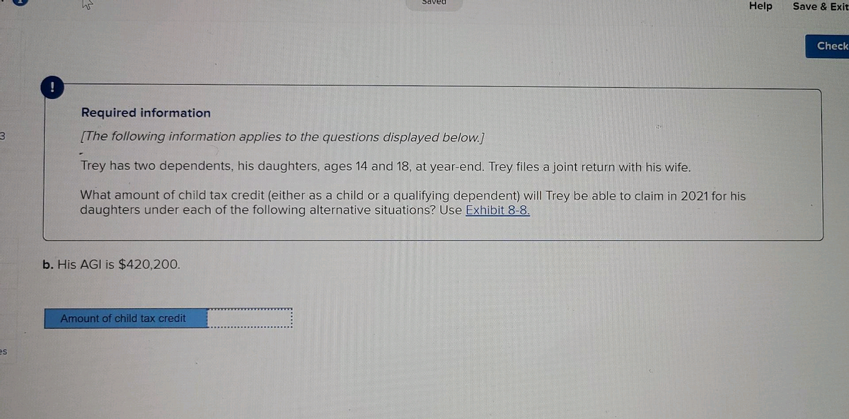 Saved
Help
Save & Exit
Check
Required information
[The following information applies to the questions displayed below.]
Trey has two dependents, his daughters, ages 14 and 18, at year-end. Trey files a joint return with his wife.
What amount of child tax credit (either as a child or a qualifying dependent) will Trey be able to claim in 2021 for his
daughters under each of the following alternative situations? Use Exhibit 8-8.
b. His AGI is $420,200.
Amount of child tax credit
es
