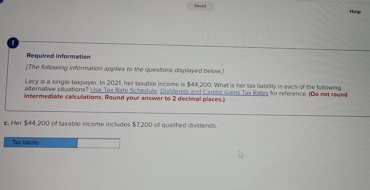 Saved
Help
Required information
[The following information applies to the questions displayed below.]
Lacy is a single taxpayer. In 2021, her taxable income is $44,200. What is her tax liability in each of the following
alternative situations? Use Tax Rate Schedule, Dividends and Capital Gains Tax Rates for reference. (Do not round
intermediate calculations. Round your answer to 2 decimal places.)
c. Her $44,200 of taxable income includes $7,200 of qualified dividends.
Tax liability
