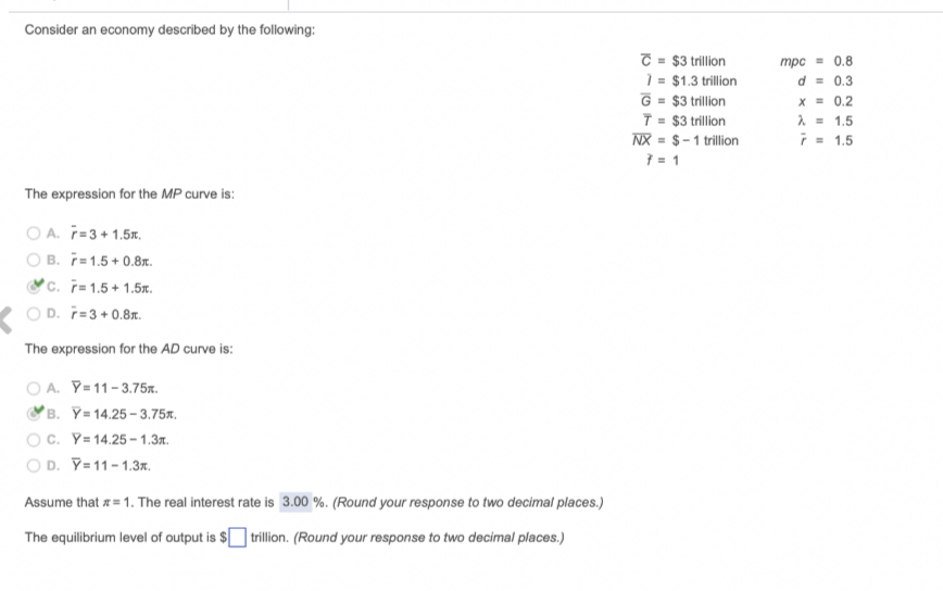 Consider an economy described by the following:
T = $3 trillion
= $1.3 trillion
G = $3 trillion
T = $3 trillion
NX = $-1 tillion
7 = 1
0.8
трс
d = 0.3
x = 0.2
2 = 1.5
i- 1.5
The expression for the MP curve is:
O A. T=3+ 1.5x.
O B. T=1.5+ 0.8r.
c. ř= 1.5+ 1.5.
O D. ř=3 + 0.8r.
The expression for the AD curve is:
O A. Y=11-3.75.
B. Y= 14.25 - 3.75x.
OC. Y= 14.25 – 1.37.
O D. Y=11-1.3x.
Assume that z = 1. The real interest rate is 3.00 %. (Round your response to two decimal places.)
The equilibrium level of output is $ trillion. (Round your response to two decimal places.)
