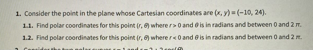 1. Consider the point in the plane whose Cartesian coordinates are (x, y) = (-10, 24).
1.1. Find polar coordinates for this point (r, 8) where r> 0 and 0 is in radians and between 0 and 2 t.
1.2. Find polar coordinates for this point (r, 0) where r< 0 and 0 is in radians and between 0 and 2 T.
2 Concider the two no arcunOs 1and r 2 2 coelA
