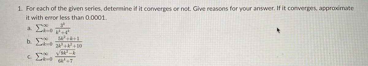 1. For each of the given series, determine if it converges or not. Give reasons for your answer. If it converges, approximate
it with error less than 0.0001.
3k
a. Lk-0 +4*
5k2 +k+1
b. Ek-0 2+k?+10
C. Lk=0
6k4+7
