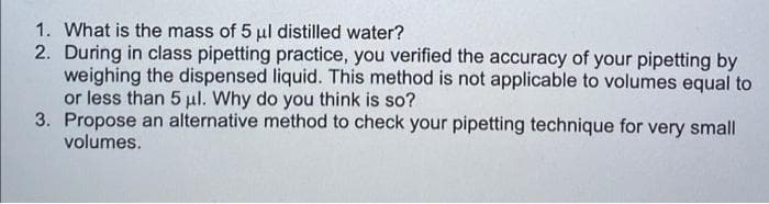 1. What is the mass of 5 ul distilled water?
2. During in class pipetting practice, you verified the accuracy of your pipetting by
weighing the dispensed liquid. This method is not applicable to volumes equal to
or less than 5 ul. Why do you think is so?
3. Propose an alternative method to check your pipetting technique for very small
volumes.
