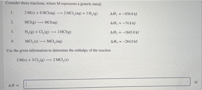 Consider these reactions, where M represents a generic metal.
1.
2 M(s) + 6 HCI(aq)
2 MCI, (aq) +3 H, (g)
AH = -939.0 kJ
2.
HCI(g) -
HCI(aq)
AH, = -74.8 kJ
3.
H, (g) + Cl, (g) 2 HCI(g)
AH, -1845.0 kJ
MCI, (aq)
4.
MCI, (s)
AH, = -264.0 kJ
Use the given information to determine the enthalpy of the reaction
2 M(s) + 3 Cl, (g)
2 MCI, (s)
kJ
ΔΗ-
