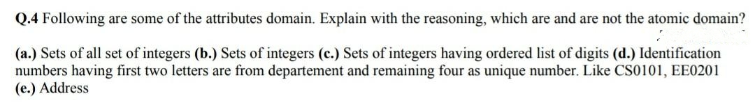 Q.4 Following are some of the attributes domain. Explain with the reasoning, which are and are not the atomic domain?
(a.) Sets of all set of integers (b.) Sets of integers (c.) Sets of integers having ordered list of digits (d.) Identification
numbers having first two letters are from departement and remaining four as unique number. Like CS0101, EE0201
(e.) Address
