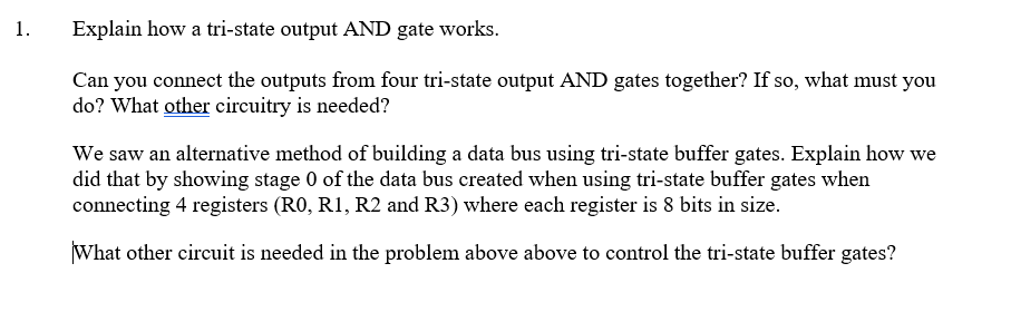 1.
Explain how a tri-state output AND gate works.
Can you connect the outputs from four tri-state output AND gates together? If so, what must you
do? What other circuitry is needed?
We saw an alternative method of building a data bus using tri-state buffer gates. Explain how we
did that by showing stage 0 of the data bus created when using tri-state buffer gates when
connecting 4 registers (RO, R1, R2 and R3) where each register is 8 bits in size.
What other circuit is needed in the problem above above to control the tri-state buffer gates?

