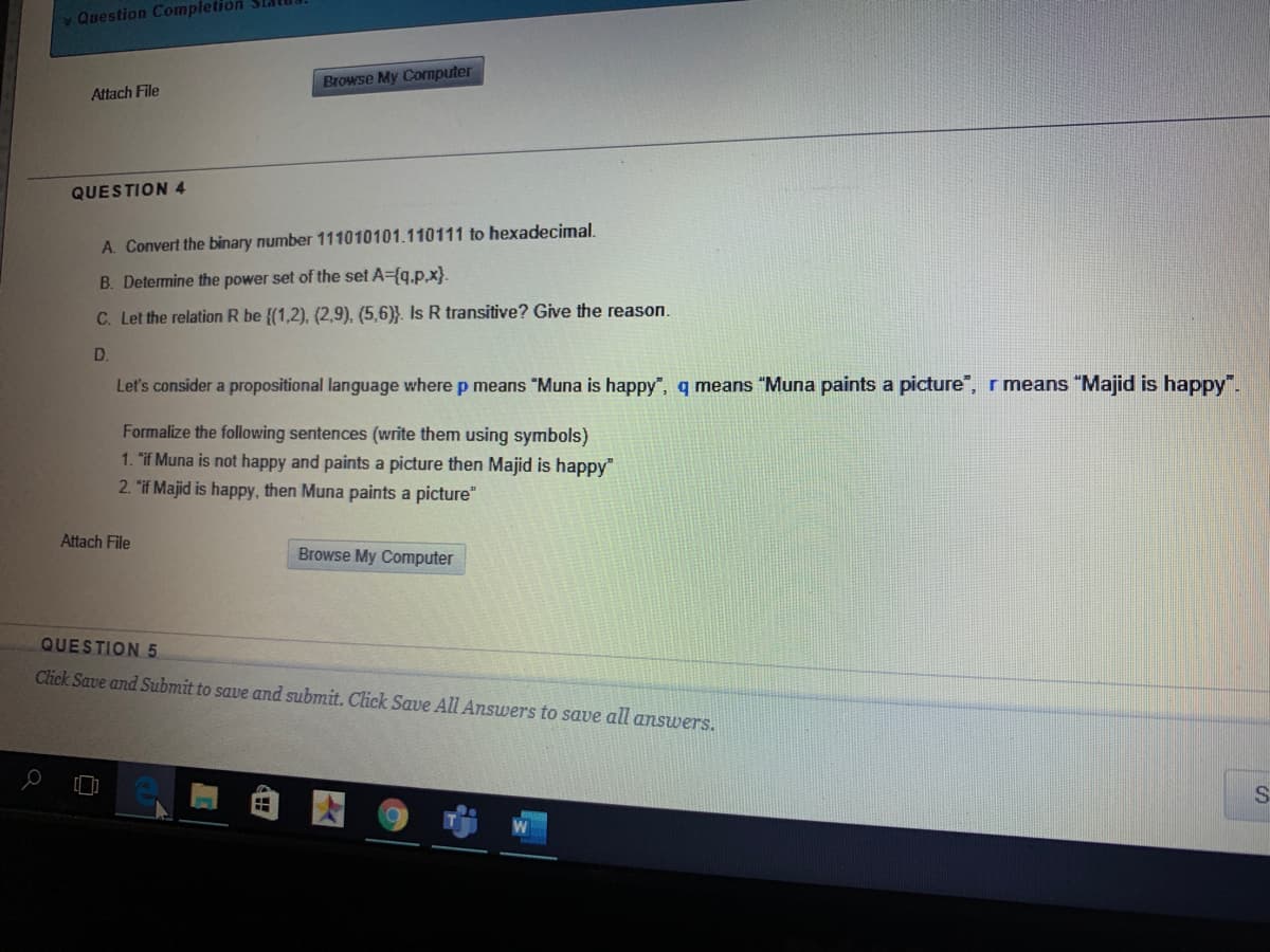 v Question Completion Sla
Browse My Computer
Attach File
QUESTION 4
A. Convert the binary number 111010101.110111 to hexadecimal.
B. Determine the power set of the set A={q.p,x}.
C. Let the relation R be {(1,2), (2,9), (5,6)}. Is R transitive? Give the reason.
D.
Let's consider a propositional language where p means "Muna is happy, q means "Muna paints a picture", r means "Majid is happy".
Formalize the following sentences (write them using symbols)
1. "if Muna is not happy and paints a picture then Majid is happy"
2. "if Majid is happy, then Muna paints a picture"
Attach File
Browse My Computer
QUESTION 5
Click Save and Submit to save and submit. Click Save All Answers to save all answers.
