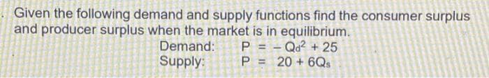 Given the following demand and supply functions find the consumer surplus
and producer surplus when the market is in equilibrium.
P=Qd² +25
Demand:
Supply:
P = 20 + 6Qs