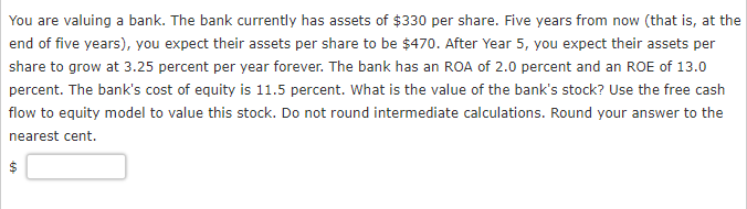 You are valuing a bank. The bank currently has assets of $330 per share. Five years from now (that is, at the
end of five years), you expect their assets per share to be $470. After Year 5, you expect their assets per
share to grow at 3.25 percent per year forever. The bank has an ROA of 2.0 percent and an ROE of 13.0
percent. The bank's cost of equity is 11.5 percent. What is the value of the bank's stock? Use the free cash
flow to equity model to value this stock. Do not round intermediate calculations. Round your answer to the
nearest cent.
69