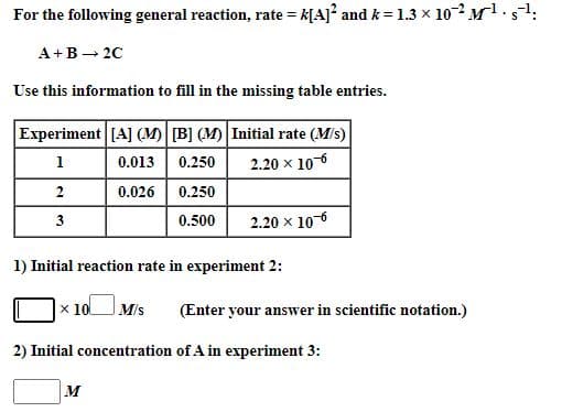 For the following general reaction, rate = k[A] and k = 1.3 x 10 -Ms
A+B - 20
Use this information to fill in the missing table entries.
Experiment [A] (M) B] (M) Initial rate (M/s)
1
0.013
0.250
2.20 x 106
2
0.026 0.250
3
0.500
2.20 x 10-6
1) Initial reaction rate in experiment 2:
x 10
M/s
(Enter your answer in scientific notation.)
2) Initial concentration of A in experiment 3:
M
