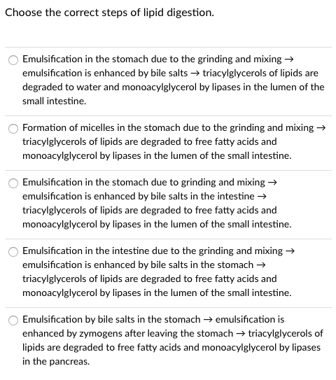 Choose the correct steps of lipid digestion.
Emulsification in the stomach due to the grinding and mixing -
emulsification is enhanced by bile salts → triacylglycerols of lipids are
degraded to water and monoacylglycerol by lipases in the lumen of the
small intestine.
Formation of micelles in the stomach due to the grinding and mixing →
triacylglycerols of lipids are degraded to free fatty acids and
monoacylglycerol by lipases in the lumen of the small intestine.
Emulsification in the stomach due to grinding and mixing →
emulsification is enhanced by bile salts in the intestine →
triacylglycerols of lipids are degraded to free fatty acids and
monoacylglycerol by lipases in the lumen of the small intestine.
Emulsification in the intestine due to the grinding and mixing →
emulsification is enhanced by bile salts in the stomach →
triacylglycerols of lipids are degraded to free fatty acids and
monoacylglycerol by lipases in the lumen of the small intestine.
Emulsification by bile salts in the stomach → emulsification is
enhanced by zymogens after leaving the stomach → triacylglycerols of
lipids are degraded to free fatty acids and monoacylglycerol by lipases
in the pancreas.
