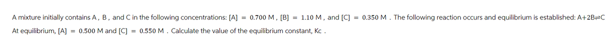 A mixture initially contains A, B, and C in the following concentrations: [A] = 0.700 M, [B] = 1.10 M, and [C] = 0.350 M. The following reaction occurs and equilibrium is established: A+2B-C
At equilibrium, [A] = 0.500 M and [C] = 0.550 M. Calculate the value of the equilibrium constant, Kc .