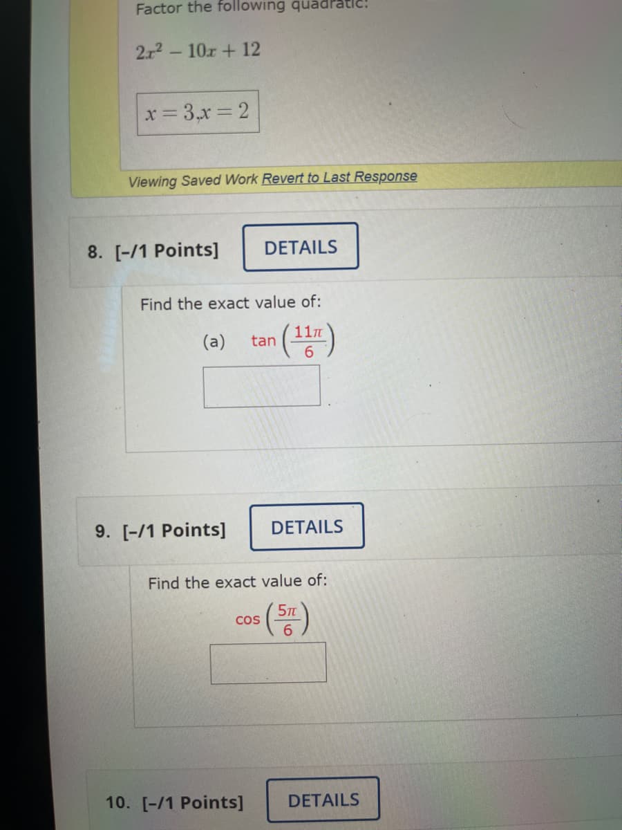 Factor the following quadrat
2r²10x + 12
x = 3,x=2
Viewing Saved Work Revert to Last Response
8. [-/1 Points]
DETAILS
Find the exact value of:
(11)
(a) tan
9. [-/1 Points] DETAILS
Find the exact value of:
(57)
COS
10. [-/1 Points] DETAILS