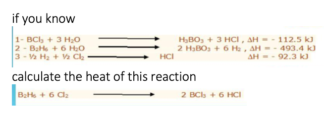 if you know
1- BCl, + 3 H2O
2 - B2H6 + 6 H2O
3 - V2 H2 + V2 Cl2
H3BO, + 3 HCI , AH = - 112.5 kJ
2 H3BO3 + 6 H2 , AH = - 493.4 kJ
HCI
AH = - 92.3 kJ
calculate the heat of this reaction
B2H6 + 6 Cl2
2 BCls + 6 HCI
