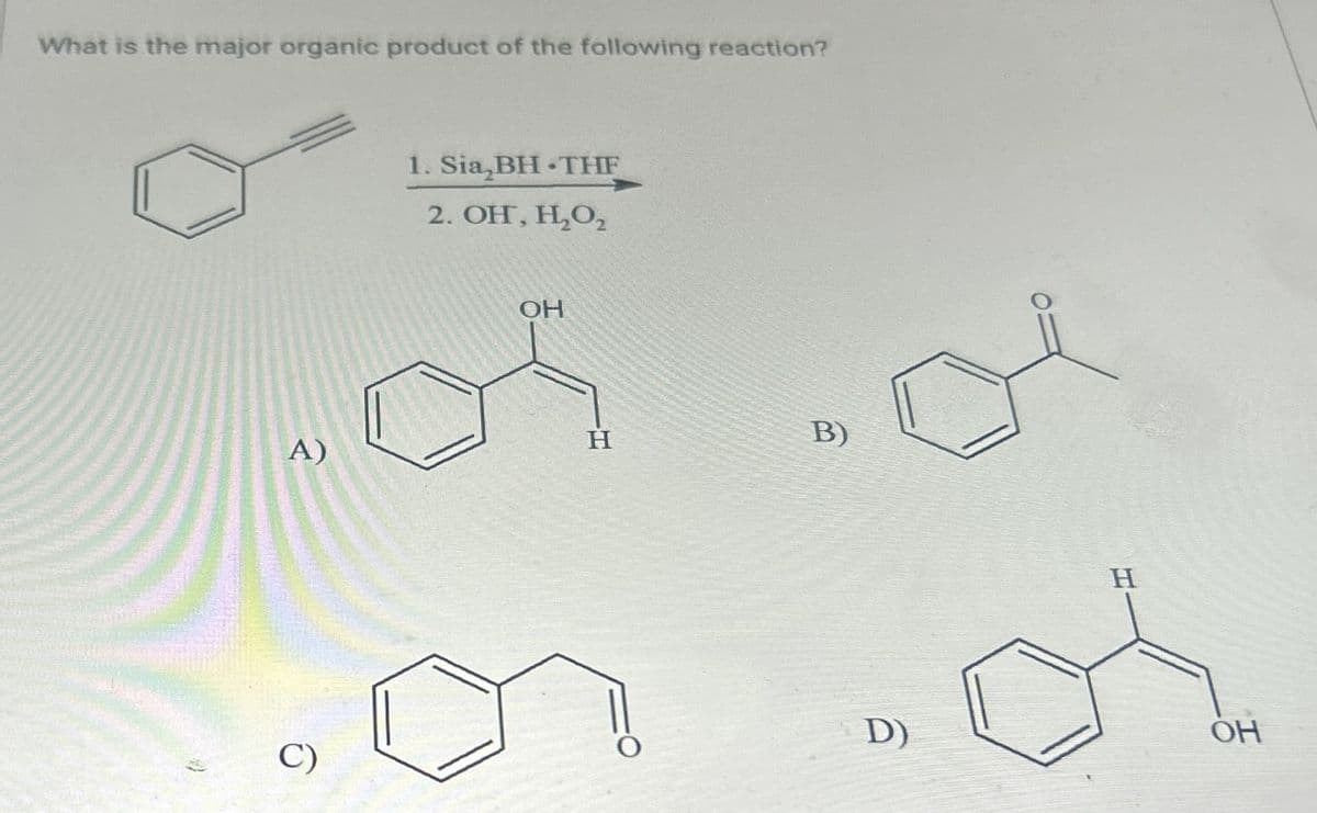 What is the major organic product of the following reaction?
A)
1. Sia,BH THE
2. OH, H₂O₂
OH
H
B)
C)
D)
H
OH