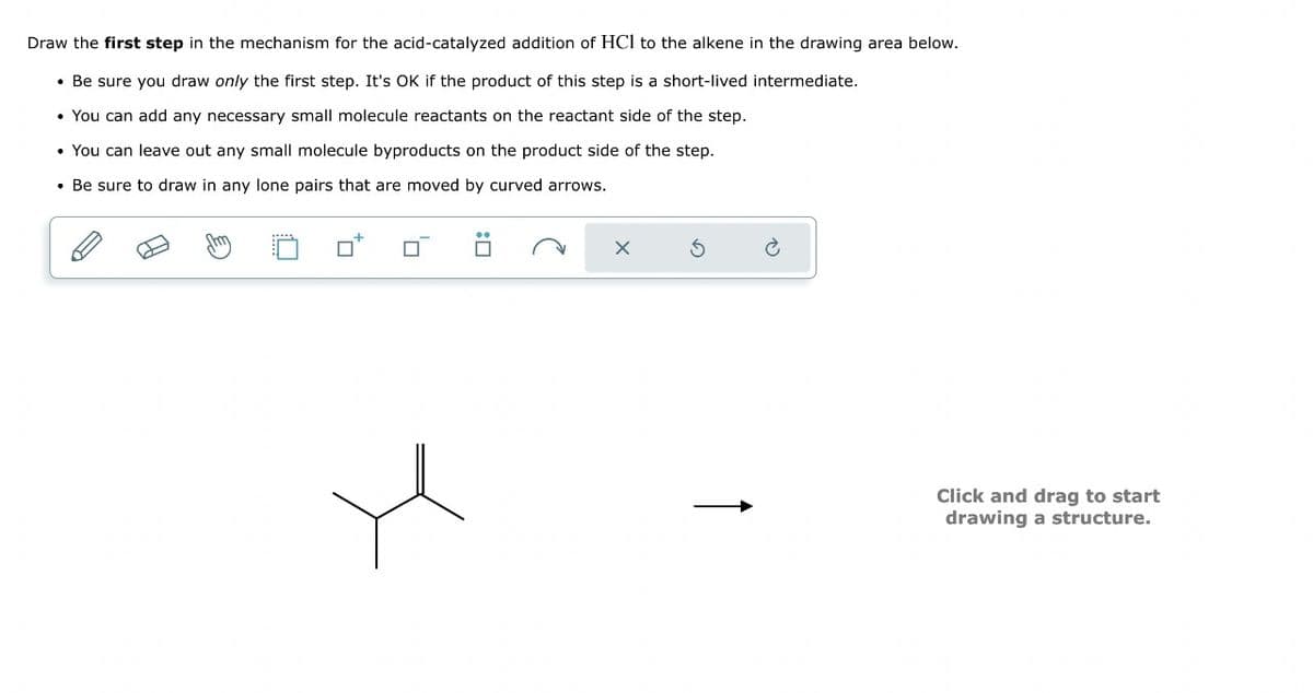 Draw the first step in the mechanism for the acid-catalyzed addition of HCI to the alkene in the drawing area below.
Be sure you draw only the first step. It's OK if the product of this step is a short-lived intermediate.
• You can add any necessary small molecule reactants on the reactant side of the step.
• You can leave out any small molecule byproducts on the product side of the step.
• Be sure to draw in any lone pairs that are moved by curved arrows.
: ☐
↑
Click and drag to start
drawing a structure.