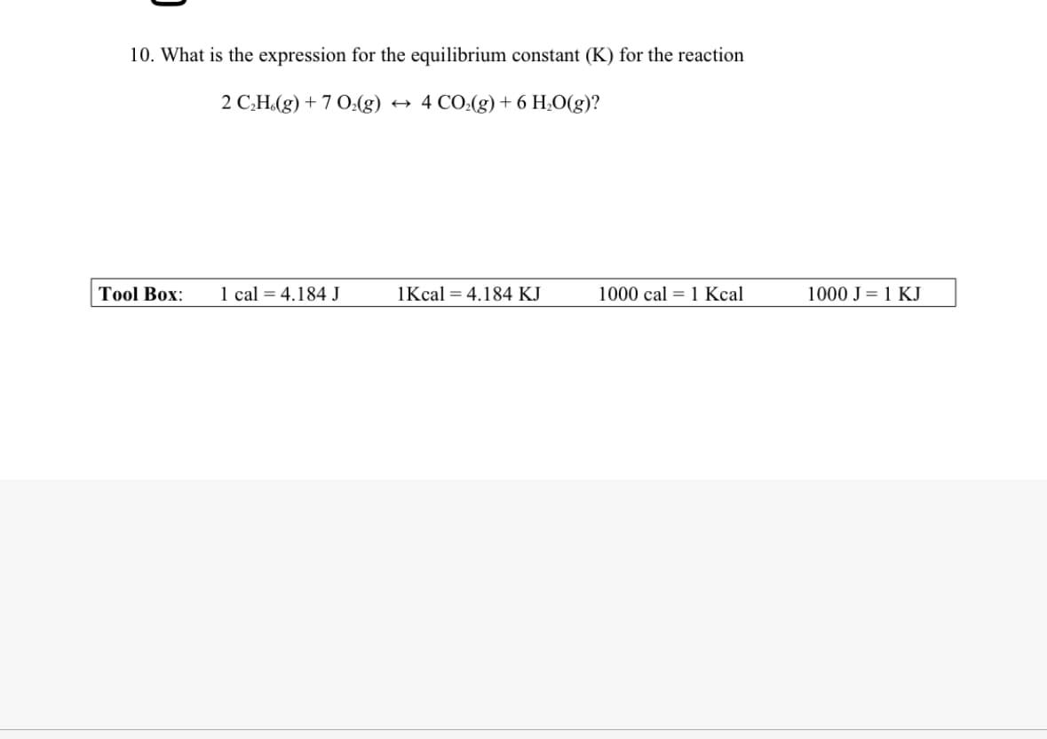 10. What is the expression for the equilibrium constant (K) for the reaction
2 C₂H(g) +7 O2(g) → 4 CO2(g) + 6 H₂O(g)?
Tool Box:
1 cal 4.184 J
1Kcal 4.184 KJ
1000 cal 1 Kcal
1000 J = 1 KJ