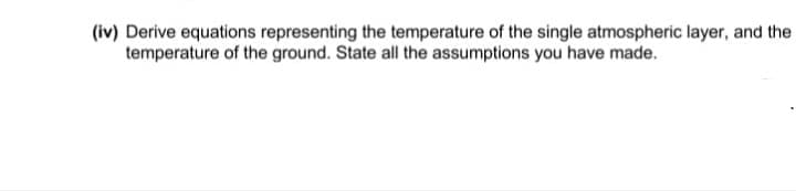 (iv) Derive equations representing the temperature of the single atmospheric layer, and the
temperature of the ground. State all the assumptions you have made.
