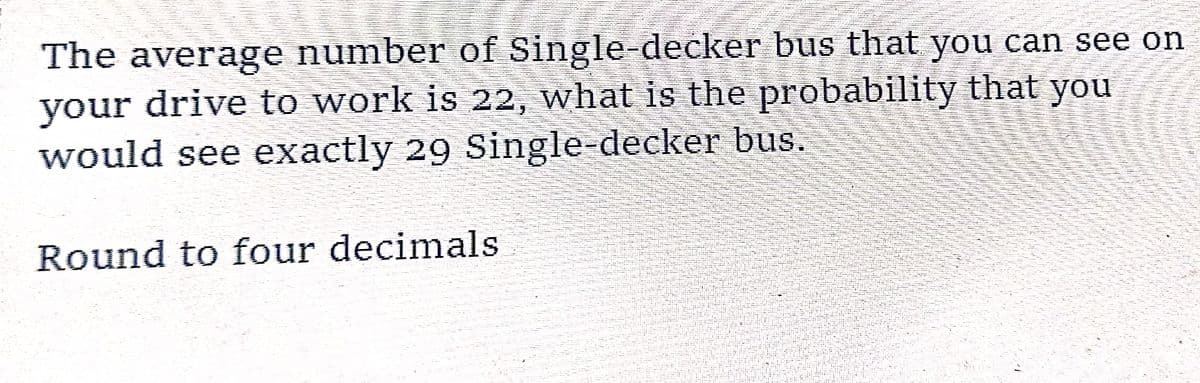 14
The average number of Single-decker bus that you can see on
your drive to work is 22, what is the probability that you
would see exactly 29 Single-decker bus.
Round to four decimals