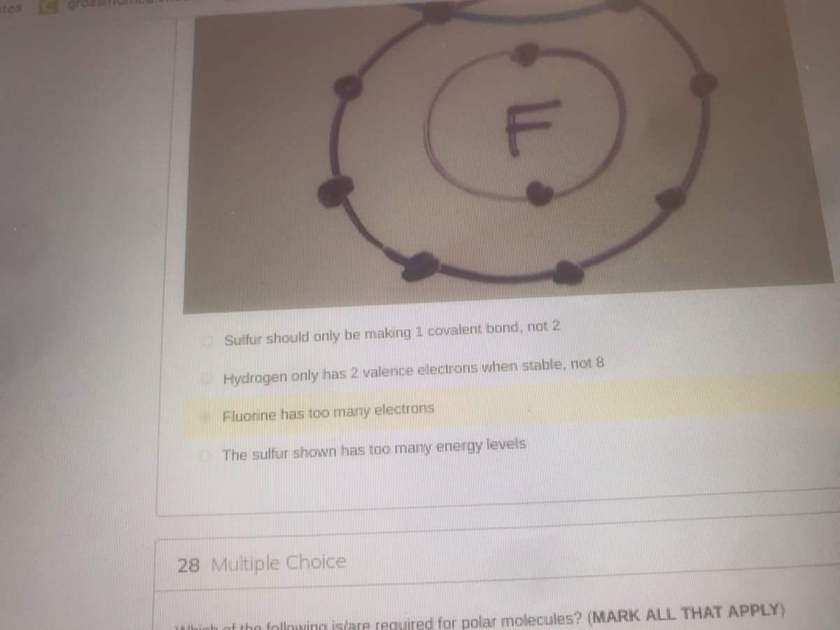 etes
OSulfur should only be making 1 covalent bond, not 2
Hydrogen only has 2 valence electrons when stable, not 8
Fluorine has too many electrons
OThe sulfur shown has too many energy levels
28 Multiple Choice
hinh of the follnwing islare required for polar molecules? (MARK ALL THAT APPLY)
