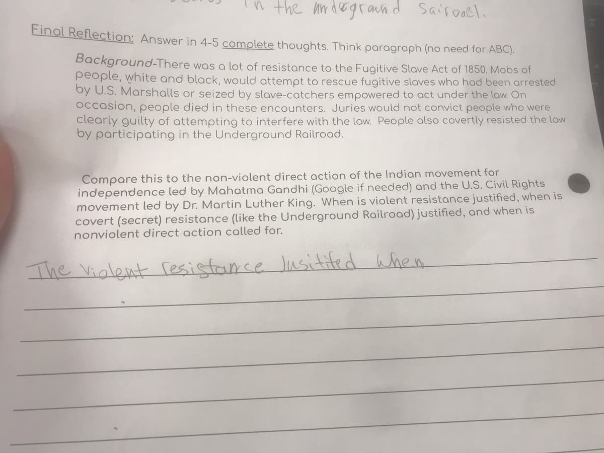in the undegraund Saifoael.
Final Reflection: Answer in 4-5 comolete thoughts. Think paragraph (no need for ABC).
Background-There was a lot of resistance to the Fugitive Slave Act of 1850. Mobs of
people, white and black, would attempt to rescue fugitive slaves who had been arrested
by U.S. Marshalls or seized by slave-catchers empowered to act under the law. On
Occasion, people died in these encounters. Juries would not convict people who were
clearly guilty of attempting to interfere with the law. People also covertly resisted the law
by participating in the Underground Railroad.
Compare this to the non-violent direct action of the Indian movement for
independence led by Mahatma Gandhi (Google if needed) and the U.S. Civil Rights
movement led by Dr. Martin Luther King. When is violent resistance justified, when is
covert (secret) resistance (like the Underground Railroad) justified, and when is
nonviolent direct action called for.
The Vialent resistance Jusitifed When
